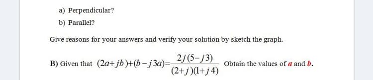 a) Perpendicular?
b) Parallel?
Give reasons for your answers and verify your solution by sketch the graph.
2j (5-j3)
B) Given that (2a+jb)+(b-j3a)=-
Obtain the values of a and b.
(2+j)(1+j4)
