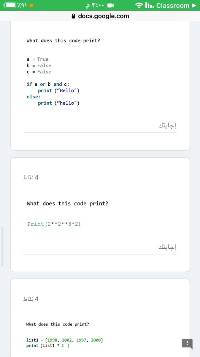 e r:..
a llı. Classroom ►
A docs.google.com
What does this code print?
a = True
b = False
C = False
if a or b and c:
print ("Hello")
else:
print ("hello")
إجابتك
4 نقاط
What does this code print?
Print (2**2** 3*2)
إجابتك
4 نقاط
What does this code print?
list1 = [1998, 2002, 1997, 2000]
print (list1 *2 )
