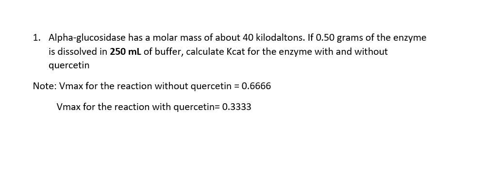 1. Alpha-glucosidase
has a molar mass of about 40 kilodaltons. If 0.50 grams of the enzyme
is dissolved in 250 mL of buffer, calculate Kcat for the enzyme with and without
quercetin
Note: Vmax for the reaction without quercetin = 0.6666
Vmax for the reaction with quercetin= 0.3333