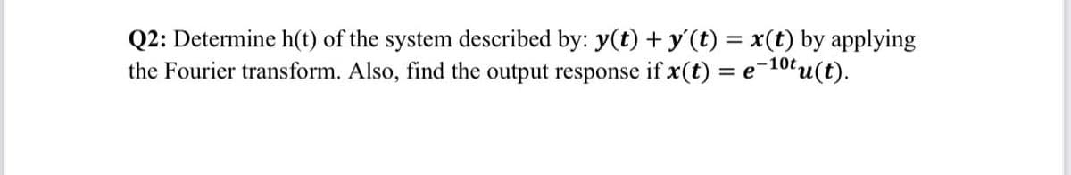 Q2: Determine h(t) of the system described by: y(t) + y'(t) = x(t) by applying
the Fourier transform. Also, find the output response if x(t) = e
= e-10t.
O"u(t).
