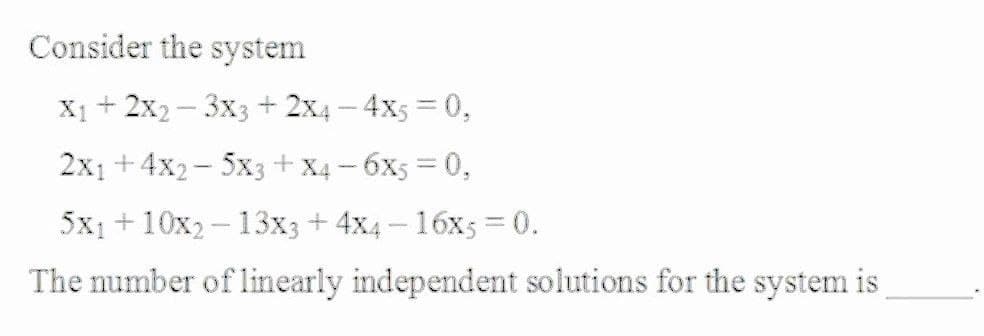 Consider the system
X1 + 2x2– 3x3 + 2x4 – 4x5 = 0,
2x1 +4x2- 5x3+ X4 – 6X5 = 0,
5x1 + 10x2 - 13x3 + 4x4 – 16x5 = 0.
The number of linearly independent solutions for the system is
