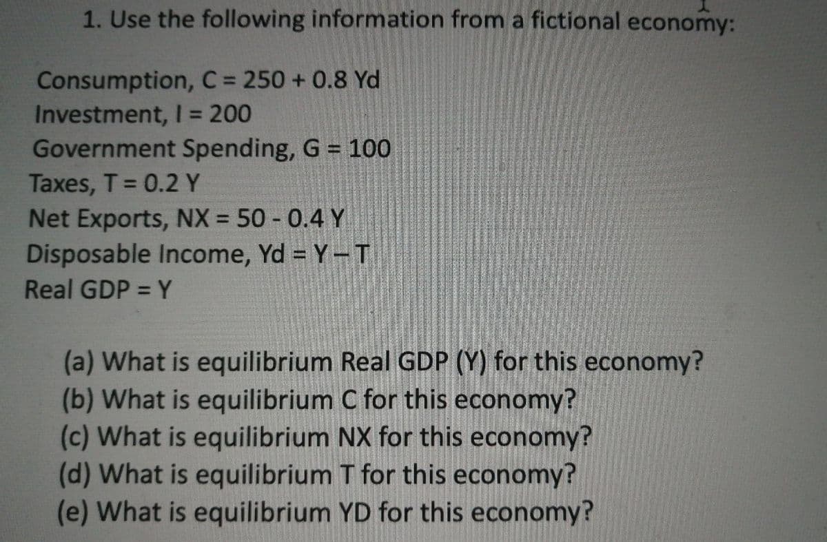 1. Use the following information from a fictional economy:
Consumption, C= 250 + 0.8 Yd
Investment, I = 200
Government Spending, G 100
Taxes, T 0.2 Y
Net Exports, NX = 50 - 0.4 Y
Disposable Income, Yd = Y-T
%3D
Real GDP = Y
(a) What is equilibrium Real GDP (Y) for this economy?
(b) What is equilibrium C for this economy?
(c) What is equilibrium NX for this economy?
(d) What is equilibrium T for this economy?
(e) What is equilibrium YD for this economy?
