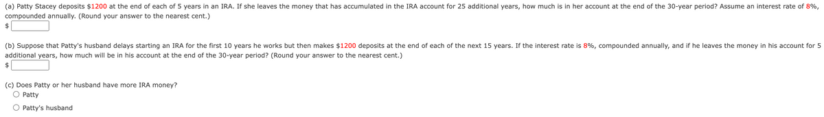 (a) Patty Stacey deposits $1200 at the end of each of 5 years in an IRA. If she leaves the money that has accumulated in the IRA account for 25 additional years, how much is in her account at the end of the 30-year period? Assume an interest rate of 8%,
compounded annually. (Round your answer to the nearest cent.)
$
(b) Suppose that Patty's husband delays starting an IRA for the first 10 years he works but then makes $1200 deposits at the end of each of the next 15 years. If the interest rate is 8%, compounded annually, and if he leaves the money in his account for 5
additional years, how much will be in his account at the end of the 30-year period? (Round your answer to the nearest cent.)
$
(c) Does Patty or her husband have more IRA money?
Patty
Patty's husband