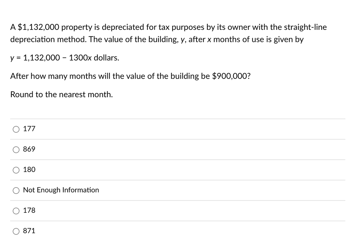 A $1,132,000 property is depreciated for tax purposes by its owner with the straight-line
depreciation method. The value of the building, y, after x months of use is given by
y = 1,132,000 - 1300x dollars.
After how many months will the value of the building be $900,000?
Round to the nearest month.
177
869
180
Not Enough Information
178
871