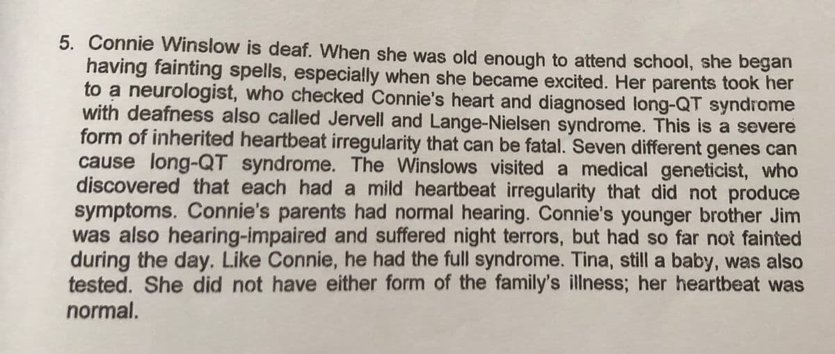 5. Connie Winslow is deaf. When she was old enough to attend school, she began
having fainting spells, especially when she became excited. Her parents took her
to a neurologist, who checked Connie's heart and diagnosed long-QT syndrome
with deafness also called Jervell and Lange-Nielsen syndrome. This is a severe
form of inherited heartbeat irregularity that can be fatal. Seven different genes can
cause long-QT syndrome. The Winslows visited a medical geneticist, who
discovered that each had a mild heartbeat irregularity that did not produce
symptoms. Connie's parents had normal hearing. Connie's younger brother Jim
was also hearing-impaired and suffered night terrors, but had so far not fainted
during the day. Like Connie, he had the full syndrome. Tina, still a baby, was also
tested. She did not have either form of the family's illness; her heartbeat was
normal.

