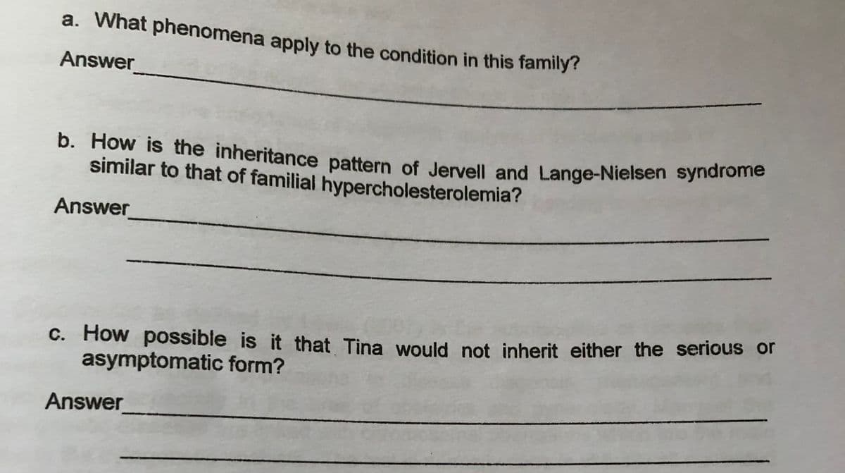 b. How is the inheritance pattern of Jervell and Lange-Nielsen syndrome
a. What phenomena apply to the condition in this family?
Answer
similar to that of familial hypercholesterolemia?
Answer
C. How possible is it that Tina would not inherit either the serious or
asymptomatic form?
Answer
