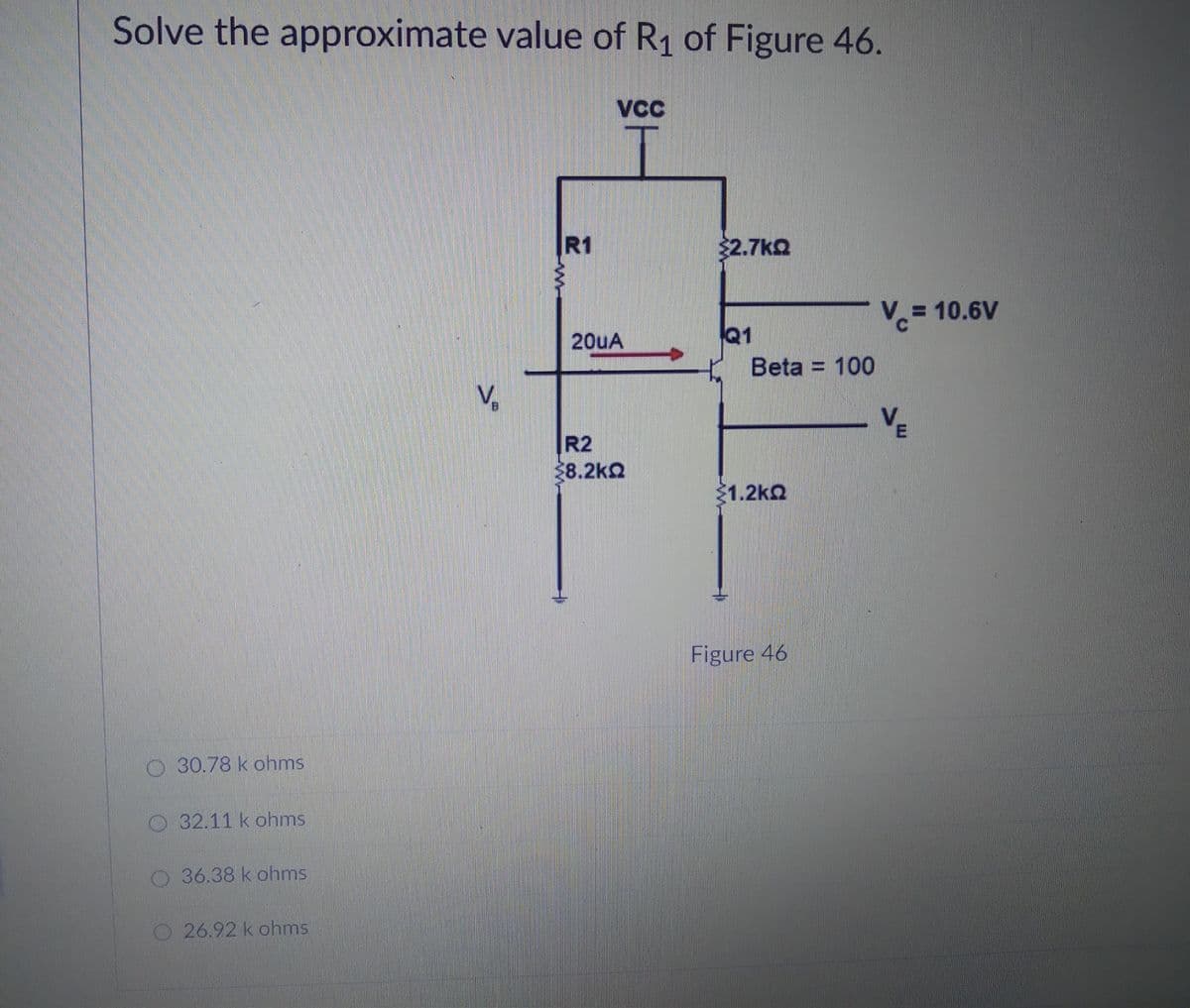Solve the approximate value of R1 of Figure 46.
VC
R1
$2.7kQ
3D10.6V
Q1
Beta = 100
20uA
V,
R2
28.2k2
21.2kQ
Figure 46
O 30.78 k ohms
O32.11 k ohms
O36.38 k ohms
O26.92 k ohms
