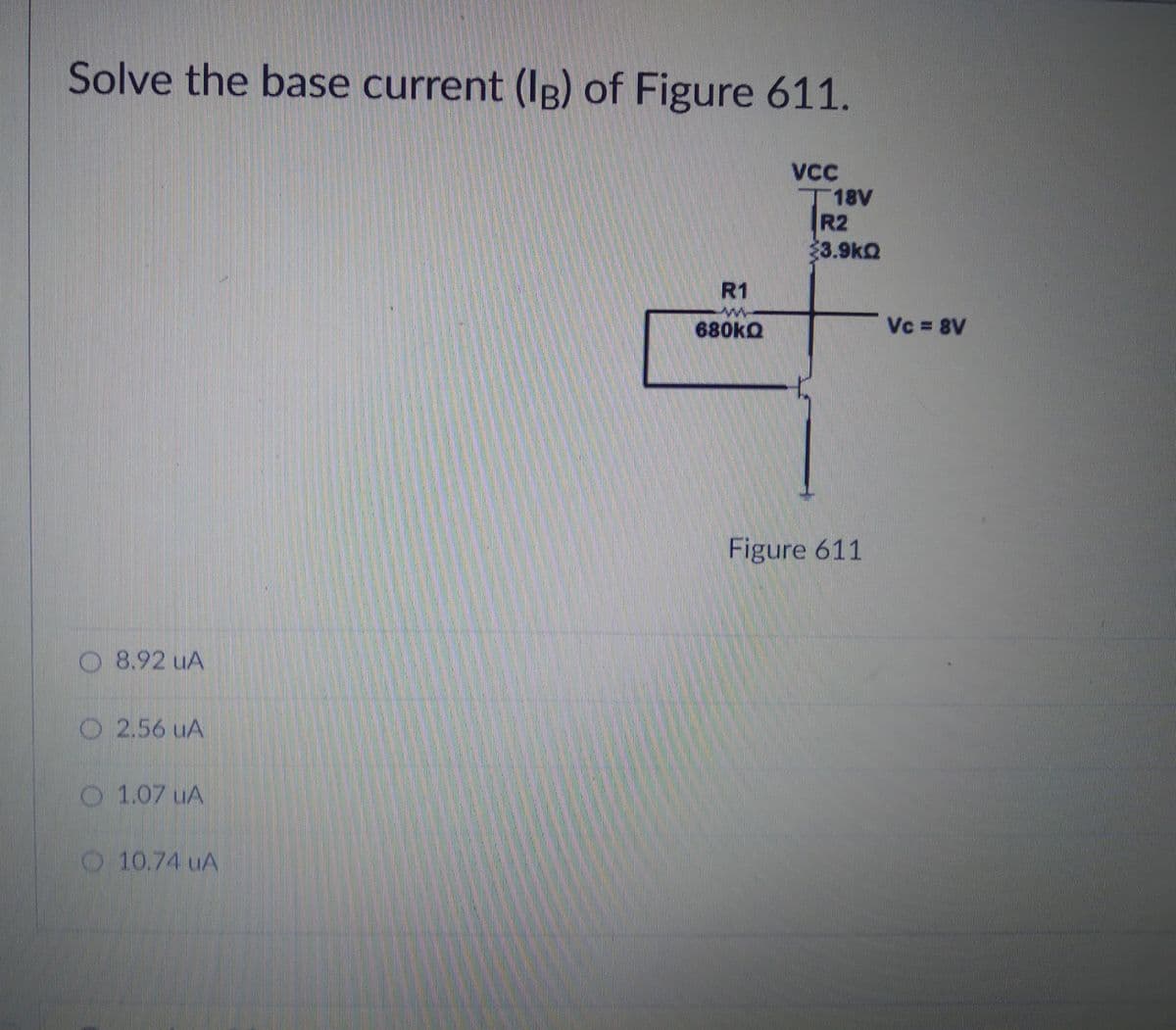 Solve the base current (Ig) of Figure 611.
丁18V
R2
3.9kQ
R1
680KQ
Vc 8V
Figure 611
O 8.92 uA
O 2.56 uA
O 1.07 uA
O 10.74 uA
