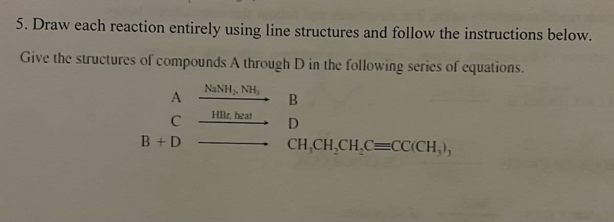 5. Draw each reaction entirely using line structures and follow the instructions below.
Give the structures of compounds A through D in the following series of equations.
NINH,NH
A
C
B+D
HRr. heat
B
D
CH₂CH₂CH₂C=CC(CH₂),
