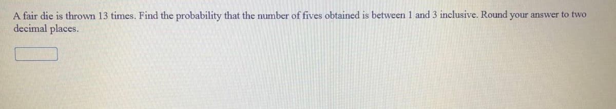 A fair die is thrown 13 times. Find the probability that the number of fives obtained is between 1 and 3 inclusive. Round your answer to two
decimal places.
