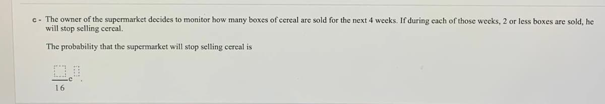 c- The owner of the supermarket decides to monitor how many boxes of cereal are sold for the next 4 weeks. If during each of those weeks, 2 or less boxes are sold, he
will stop selling cereal.
The probability that the supermarket will stop selling cereal is
16
