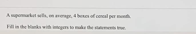 A supermarket sells, on average, 4 boxes of cereal per month.
Fill in the blanks with integers to make the statements true.
