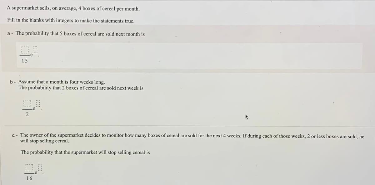 A supermarket sells, on average, 4 boxes of cereal per month.
Fill in the blanks with integers to make the statements true.
a - The probability that 5 boxes of cereal are sold next month is
15
b- Assume that a month is four weeks long.
The probability that 2 boxes of cereal are sold next week is
c- The owner of the supermarket decides to monitor how many boxes of cereal are sold for the next 4 weeks. If during each of those weeks, 2 or less boxes are sold, he
will stop selling cereal.
The probability that the supermarket will stop selling cereal is
16
