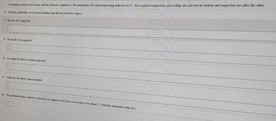 A company produces microchips used in electronic appliances The probability of a microchip being defective is 0.1. For a general inspection, microchips are selected at random and inspected one after the other.
a- Find the probability, as a decimal number, that the first defective item is
1- the first stem inspected
- te fourth tem mapected
- not wthin the first two tems inpected
witun the first thưee items inspected
b- The probability tat a defective iten does not apper in the farst n selections is less than 03, Find the manimum value of n
