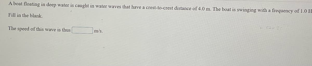 A boat floating in deep water is caught in water waves that have a crest-to-crest distance of 4.0 m. The boat is swinging with a frequency of 1.0 H
Fill in the blank.
The speed of this wave is thus
m/s.
