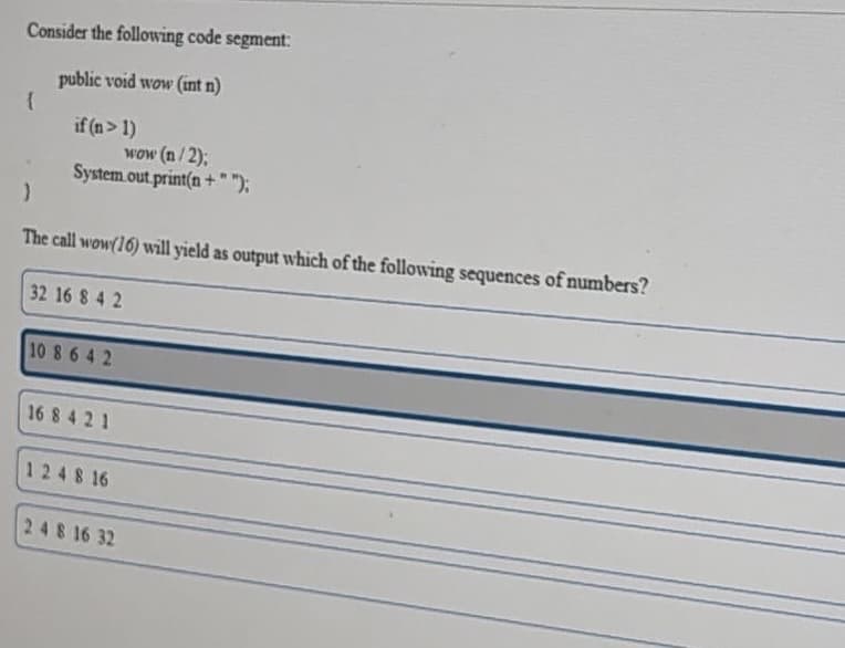 Consider the following code segment:
public void wow (int n)
if (n> 1)
wow (n/2);
System.out print(n +" ");
The call wow(16) will yield as output which of the following sequences of numbers?
32 16 8 4 2
10 8 6 4 2
16 8 4 21
1248 16
248 16 32
