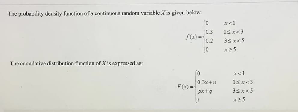 The probability density function of a continuous random variable X is given below.
x<1
0.3
15x<3
f(x) =
0.2
33x<5
10
x25
The cumulative distribution function of X is expressed as:
x<1
0.3x+n
18x<3
F(x) =
px+q
33x<5
x25
