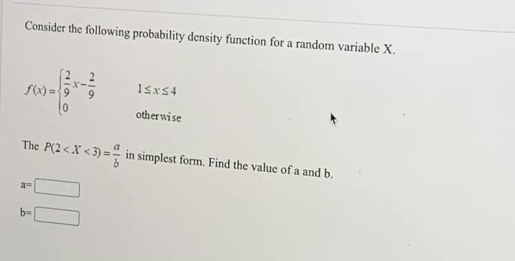 Consider the following probability density function for a random variable X.
15x54
f(x) =9
10
otherwise
The P(2<X < 3) = in simplest form. Find the value of a and b.
a=
b=
