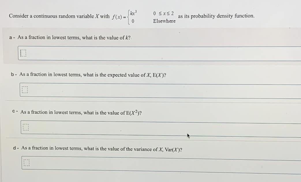 Consider a continuous random variable X with f(x) =
0 SxS2
as its probability density function.
Elsewhere
a - As a fraction in lowest terms, what is the value of k?
b- As a fraction in lowest terms, what is the expected value of X, E(X)?
C- As a fraction in lowest terms, what is the value of E(X2)?
d- As a fraction in lowest terms, what is the value of the variance of X, Var(X)?
