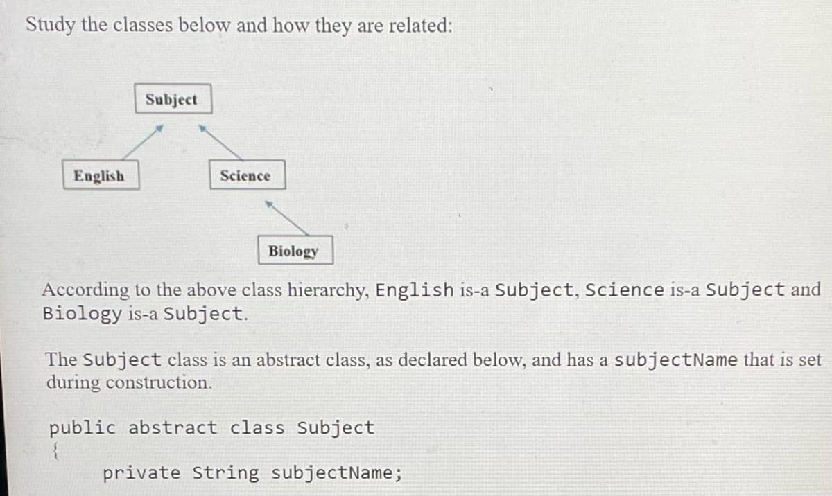Study the classes below and how they are related:
Subject
English
Science
Biology
According to the above class hierarchy, English is-a Subject, Science is-a Subject and
Biology is-a Subject.
The Subject class is an abstract class, as declared below, and has a subjectName that is set
during construction.
public abstract class Subject
private String subjectName;
