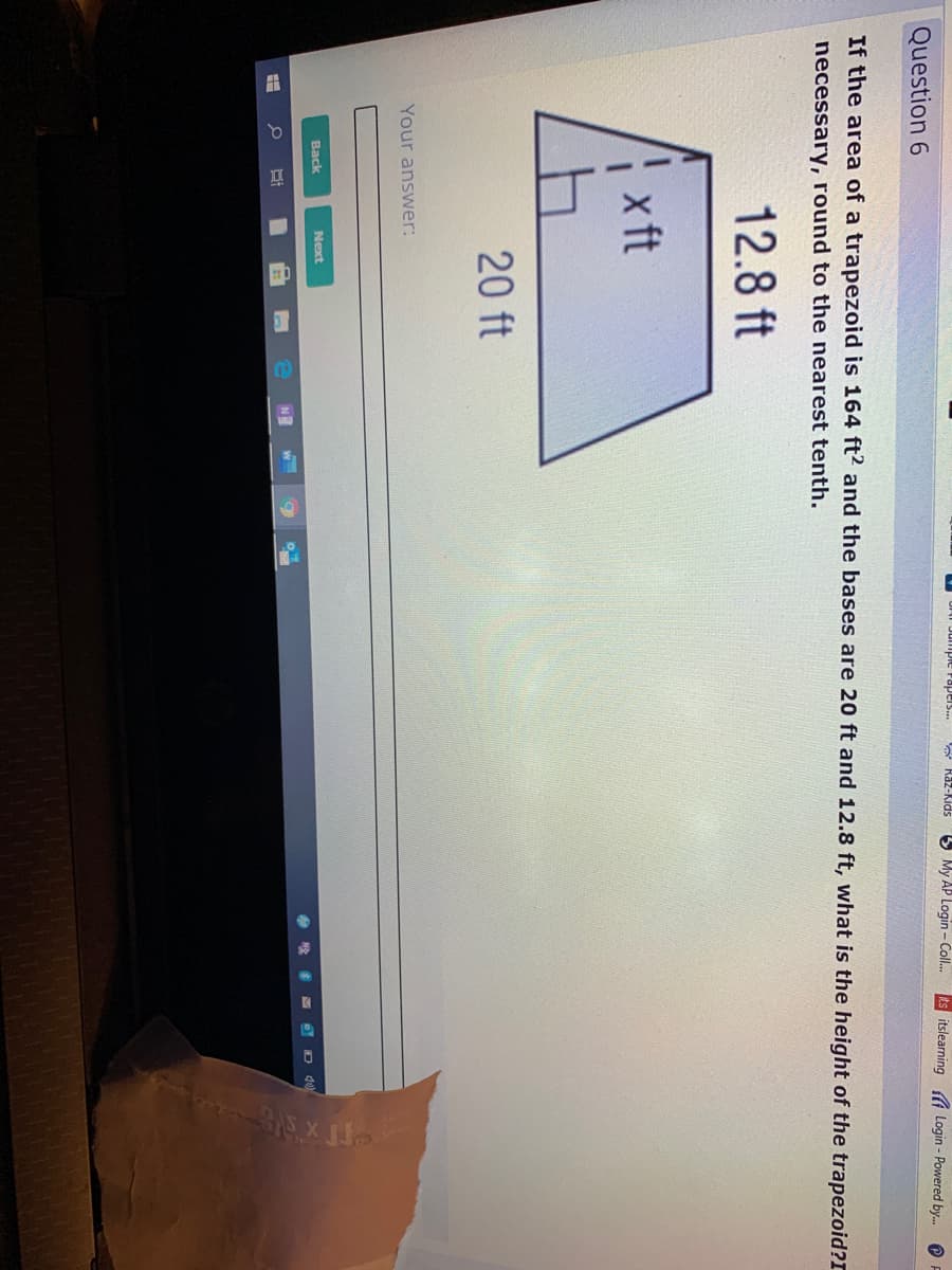 * Raz-Kids
5 My AP Login - Coll.
itslearning A Login - Powered by.
Question 6
If the area of a trapezoid is 164 ft? and the bases are 20 ft and 12.8 ft, what is the height of the trapezoid?T
necessary, round to the nearest tenth.
12.8 ft
x ft
20 ft
Your answer:
Back
Next
D 40
NE

