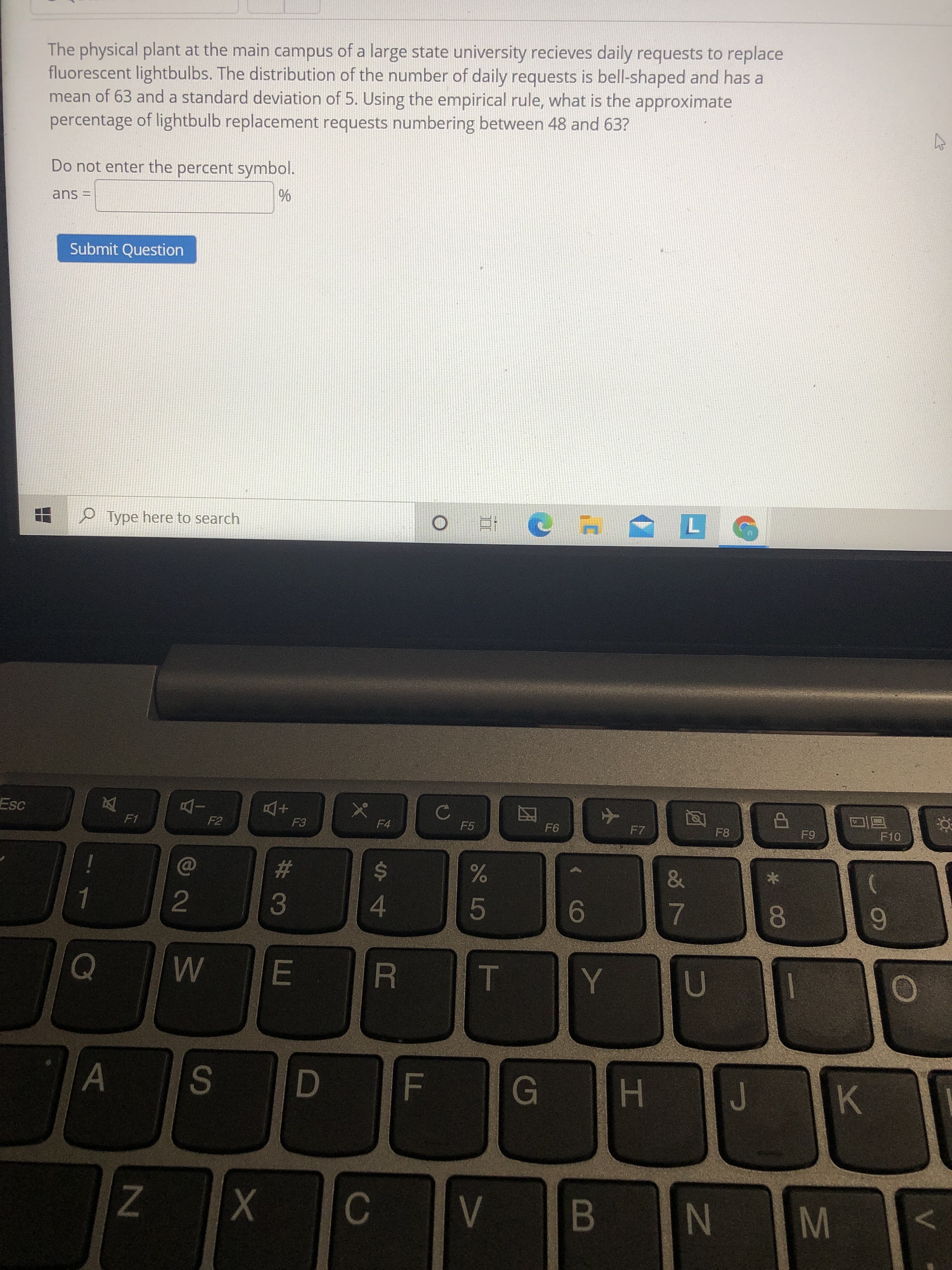 The physical plant at the main campus of a large state university recieves daily requests to replace
fluorescent lightbulbs. The distribution of the number of daily requests is bell-shaped and has a
mean of 63 and a standard deviation of 5. Using the empirical rule, what is the approximate
percentage of lightbulb replacement requests numbering between 48 and 63?
Do not enter the percent symbol.
ans =
Submit Question
