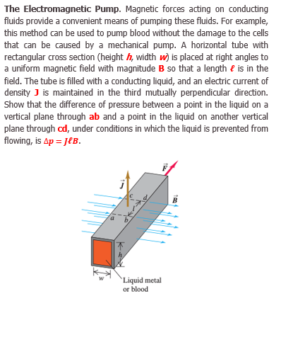 The Electromagnetic Pump. Magnetic forces acting on conducting
fluids provide a convenient means of pumping these fluids. For example,
this method can be used to pump blood without the damage to the cells
that can be caused by a mechanical pump. A horizontal tube with
rectangular cross section (height h, width w) is placed at right angles to
a uniform magnetic field with magnitude B so that a length e is in the
field. The tube is filled with a conducting liquid, and an electric current of
density J is maintained in the third mutually perpendicular direction.
Show that the difference of pressure between a point in the liquid on a
vertical plane through ab and a point in the liquid on another vertical
plane through od, under conditions in which the liquid is prevented from
flowing, is Ap = JEB.
B
Liquid metal
or blood
