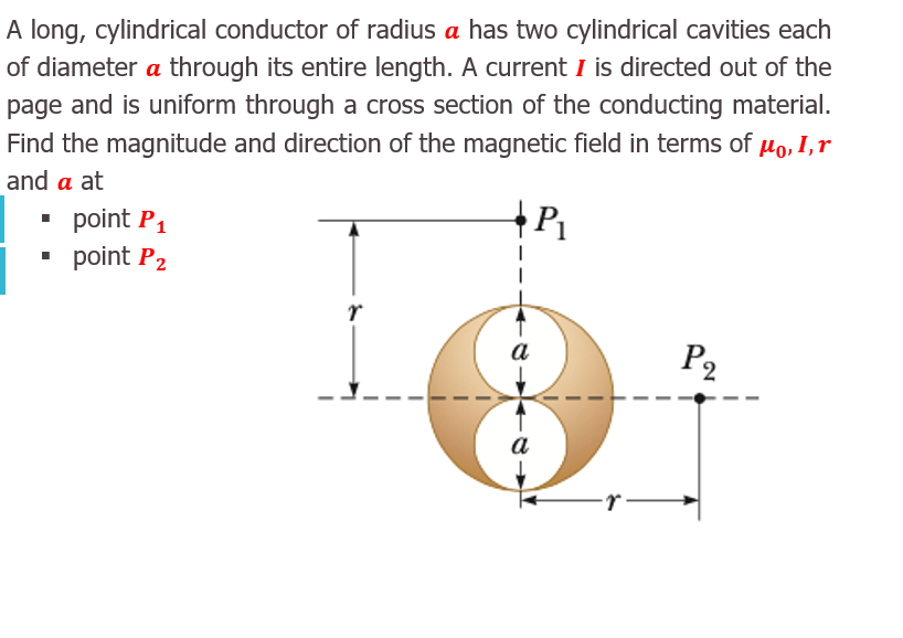A long, cylindrical conductor of radius a has two cylindrical cavities each
of diameter a through its entire length. A current I is directed out of the
page and is uniform through a cross section of the conducting material.
Find the magnitude and direction of the magnetic field in terms of µo, I,r
and a at
• point P1
• point P2
а
P2
a
r-
