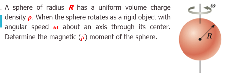 A sphere of radius R has a uniform volume charge
density p. When the sphere rotates as a rigid object with
angular speed w about an axis through its center.
Determine the magnetic (i) moment of the sphere.
R
3.
