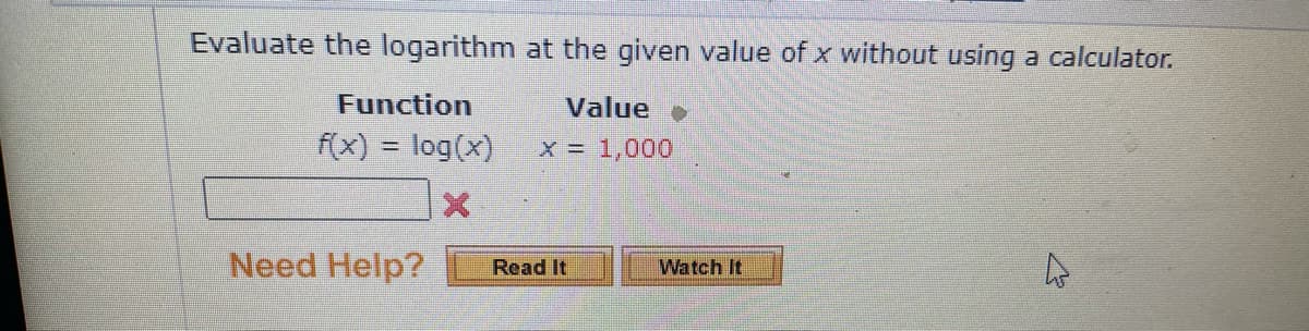 Evaluate the logarithm at the given value of x without using a calculator.
Function
Value
f(x) = log(x)
x = 1,000
%3D
Need Help?
Read It
Watch It

