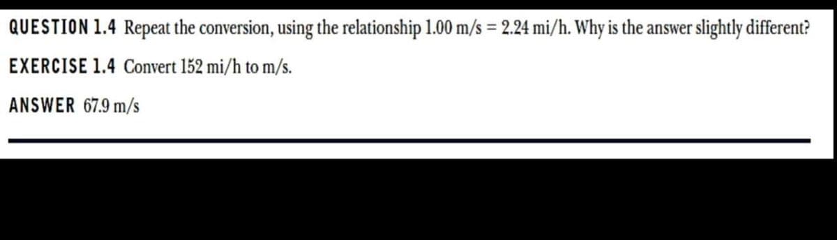 QUESTION 1.4 Repeat the conversion, using the relationship 1.00 m/s = 2.24 mi/h. Why is the answer slightly different?
EXERCISE 1.4 Convert 152 mi/h to m/s.
ANSWER 67.9 m/s
