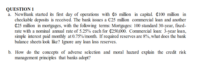 QUESTION 1
a. NewBank started its first day of operations with ¢ó million in capital. ¢100 million in
checkable deposits is received. The bank issues a C25 million commercial loan and another
¢25 million in mortgages, with the following terms: Mortgages: 100 standard 30-year, fixed-
rate with a nominal annual rate of 5.25% each for ¢250,000. Commercial loan: 3-year lban,
simple interest paid monthly at 0.75%/month. If required reserves are 8%, what does the bank
balance sheets look like? Ignore any ban koss reserves.
b. How do the concepts of adverse selection and moral hazard explain the credit risk
management principles that banks adopt?
