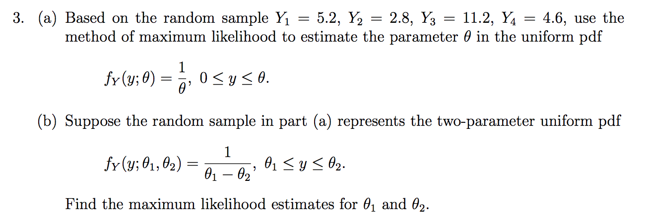 3. (a) Based on the random sample Y1 = 5.2, Y2
4.6, use the
method of maximum likelihood to estimate the parameter 0 in the uniform pdf
2.8, Y3
11.2, Y
fr (y;0)
0 ys0.
(b) Suppose the random sample in part (a) represents the two-parameter uniform pdf
1
fr (y; 01, 02)
01y02.
01 02
Find the maximum likelihood estimates for 01 and 02.
