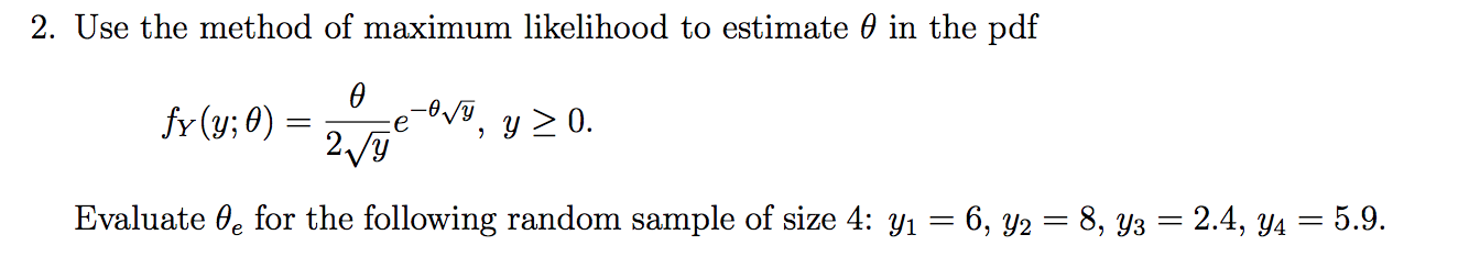2. Use the method of maximum likelihood to estimate 0 in the pdf
V, y0.
fr (y; 0)
2/y
Evaluate 0e for the following random sample of size 4: yi 6, y2 = 8, y3 = 2.4, y4 = 5.9.
