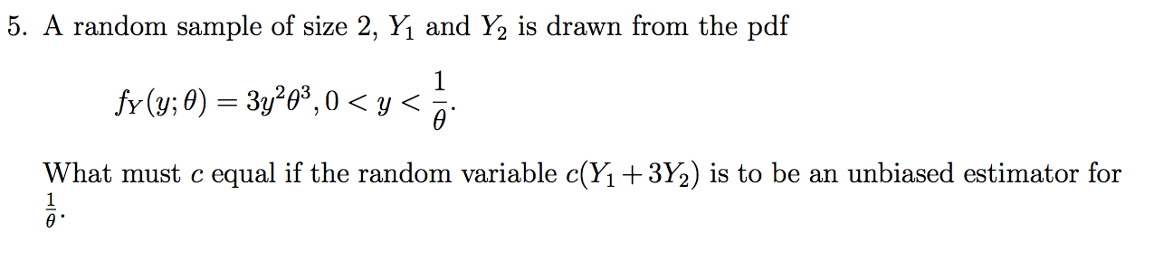 5. A random sample of size 2, Yi and Y2 is drawn from the pdf
fr (y; 0)323,0 < y <
What must c equal if the random variable c(Y1+3Y2) is to be an unbiased estimator for
1
ө'
