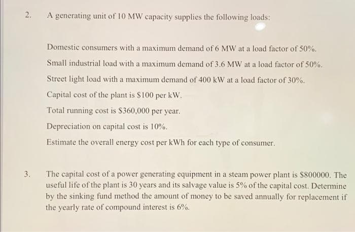 2.
A generating unit of 10 MW capacity supplies the following loads:
Domestic consumers with a maximum demand of 6 MW at a load factor of 50%.
Small industrial load with a maximum demand of 3.6 MW at a load factor of 50%.
Street light load with a maximum demand of 400 kW at a load factor of 30%.
Capital cost of the plant is $100 per kW.
Total running cost is $360,000 per year.
Depreciation on capital cost is 10%.
Estimate the overall energy cost per kWh for each type of consumer.
The capital cost of a power generating equipment in a steam power plant is $800000. The
useful life of the plant is 30 years and its salvage value is 5% of the capital cost. Determine
by the sinking fund method the amount of money to be saved annually for replacement if
3.
the yearly rate of compound interest is 6%.
