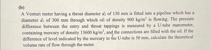 (b)
A Venturi meter having a throat diameter dz of 150 mm is fitted into a pipeline which has a
diameter di of 300 mm through which oil of density 900 kg/m' is flowing. The pressure
difference between the entry and throat tappings is measured by a U-tube manometer,
containing mercury of density 13600 kg/m', and the connections are filled with the oil. If the
difference of level indicated by the mercury in the U-tube is 50 mm, calculate the theoretical
volume rate of flow through the meter.
