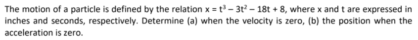 The motion of a particle is defined by the relation x = t³ – 3t? – 18t + 8, where x and t are expressed in
inches and seconds, respectively. Determine (a) when the velocity is zero, (b) the position when the
acceleration is zero.
