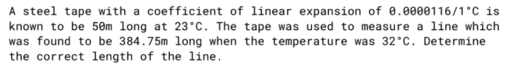 A steel tape with a coefficient of linear expansion of 0.0000116/1°C is
known to be 50m long at 23°C. The tape was used to measure a line which
was found to be 384.75m long when the temperature was 32°C. Determine
the correct length of the line.

