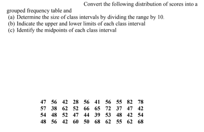 Convert the following distribution of scores into a
grouped frequency table and
(a) Determine the size of class intervals by dividing the range by 10.
(b) Indicate the upper and lower limits of each class interval
(c) Identify the midpoints of each class interval
47 56 42 28 56
41 56 55 82 78
57 38 62 52 66
65 72 37 47 42
54 48 52 47 44
39 53 48 42 54
48 56 42 60 50
68 62 55 62 68
