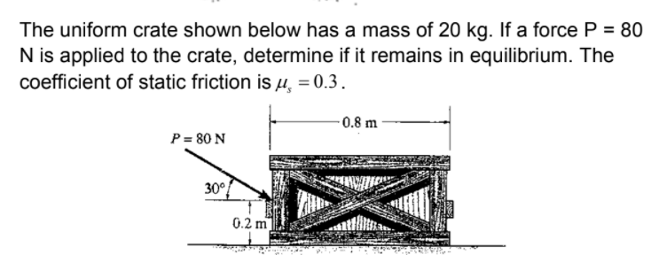 The uniform crate shown below has a mass of 20 kg. If a force P = 80
N is applied to the crate, determine if it remains in equilibrium. The
coefficient of static friction is µ,
= 0.3.
0.8 m
P = 80 N
30°
0.2 m
