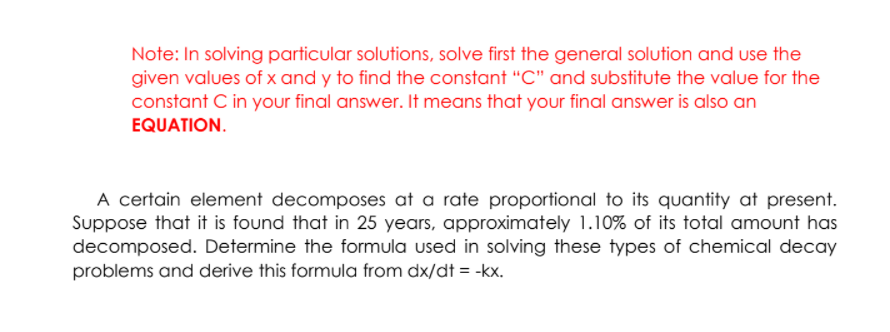 Note: In solving particular solutions, solve first the general solution and use the
given values of x and y to find the constant "C" and substitute the value for the
constant C in your final answer. It means that your final answer is also an
EQUATION.
A certain element decomposes at a rate proportional to its quantity at present.
Suppose that it is found that in 25 years, approximately 1.10% of its total amount has
decomposed. Determine the formula used in solving these types of chemical decay
problems and derive this formula from dx/dt = -kx.
