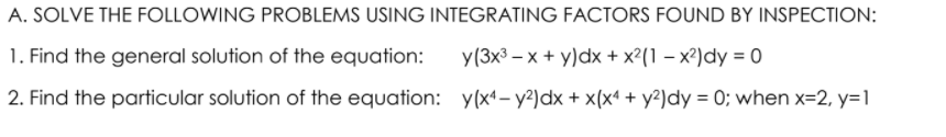 A. SOLVE THE FOLLOWING PROBLEMS USING INTEGRATING FACTORS FOUND BY INSPECTION:
1. Find the general solution of the equation:
y(3x3 – x + y)dx + x²(1 – x²)dy = 0
2. Find the particular solution of the equation: y(x4– y²)dx + x(x* + y²)dy = 0; when x=2, y=1
