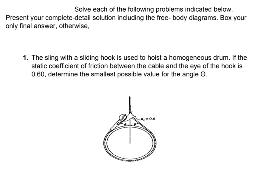 Solve each of the following problems indicated below.
Present your complete-detail solution including the free- body diagrams. Box your
only final answer, otherwise,
1. The sling with a sliding hook is used to hoist a homogeneous drum. If the
static coefficient of friction between the cable and the eye of the hook is
0.60, determine the smallest possible value for the angle e.
-4, =0.6
