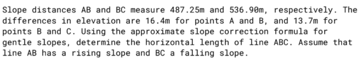 Slope distances AB and BC measure 487.25m and 536.90m, respectively. The
differences in elevation are 16.4m for points A and B, and 13.7m for
points B and c. Using the approximate slope correction formula for
gentle slopes, determine the horizontal length of line ABC. Assume that
line AB has a rising slope and BC a falling slope.
