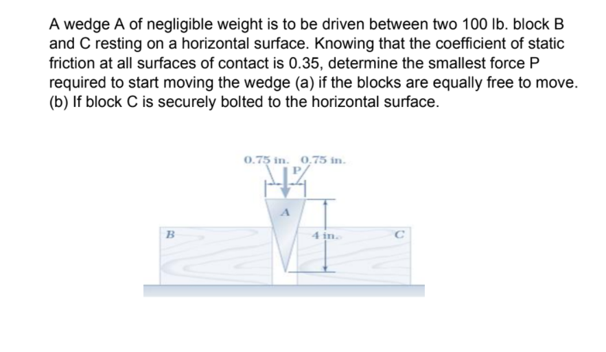 A wedge A of negligible weight is to be driven between two 100 lb. block B
and C resting on a horizontal surface. Knowing that the coefficient of static
friction at all surfaces of contact is 0.35, determine the smallest force P
required to start moving the wedge (a) if the blocks are equally free to move.
(b) If block C is securely bolted to the horizontal surface.
0.75 in. 0,75 in.
A
B
4 in.
