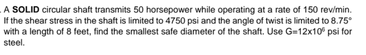 A SOLID circular shaft transmits 50 horsepower while operating at a rate of 150 rev/min.
If the shear stress in the shaft is limited to 4750 psi and the angle of twist is limited to 8.75°
with a length of 8 feet, find the smallest safe diameter of the shaft. Use G=12x10° psi for
steel.
