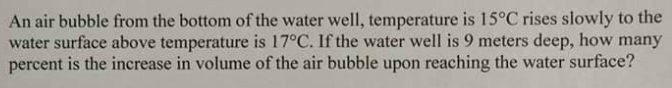 An air bubble from the bottom of the water well, temperature is 15°C rises slowly to the
water surface above temperature is 17°C. If the water well is 9 meters deep, how many
percent is the increase in volume of the air bubble upon reaching the water surface?
