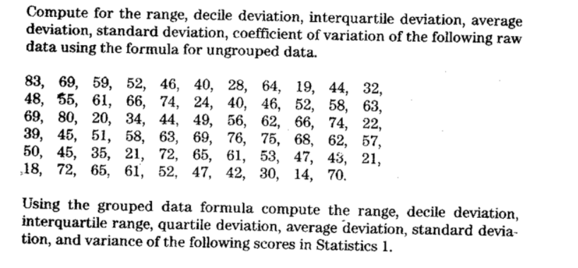 Compute for the range, decile deviation, interquartile deviation, average
deviation, standard deviation, coefficient of variation of the following raw
data using the formula for ungrouped data.
83, 69, 59, 52, 46, 40, 28, 64, 19, 44, 32,
48, 55, 61, 66, 74, 24, 40, 46, 52, 58, 63,
69, 80, 20, 34, 44, 49, 56, 62, 66, 74, 22,
39, 45, 51, 58, 63, 69, 76, 75, 68, 62, 57,
50, 45, 35, 21, 72, 65, 61, 53, 47, 43, 21,
18, 72, 65, 61, 52, 47, 42, 30, 14, 70.
Using the grouped data formula compute the range, decile deviation,
interquartile range, quartile deviation, average deviation, standard devia-
tion, and variance of the following scores in Statistics 1.
