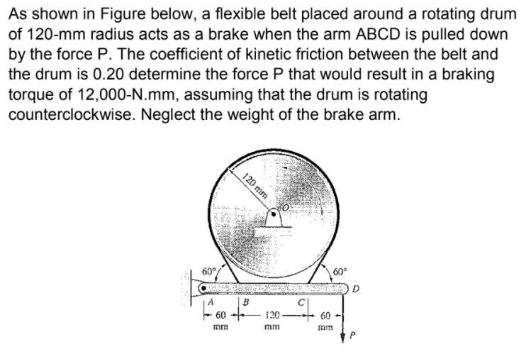 As shown in Figure below, a flexible belt placed around a rotating drum
of 120-mm radius acts as a brake when the arm ABCD is pulled down
by the force P. The coefficient of kinetic friction between the belt and
the drum is 0.20 determine the force P that would result in a braking
torque of 12,000-N.mm, assuming that the drum is rotating
counterclockwise. Neglect the weight of the brake arm.
120 mm
60°
60°
D
60
120
60
mm
mm
mm

